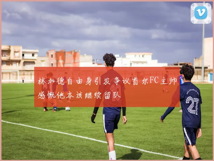 林加德自由身引发争议首尔FC主帅感慨他本该继续留队