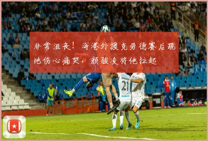 非常沮丧！海港外援克劳德赛后跪地伤心痛哭，颜骏凌将他拉起
