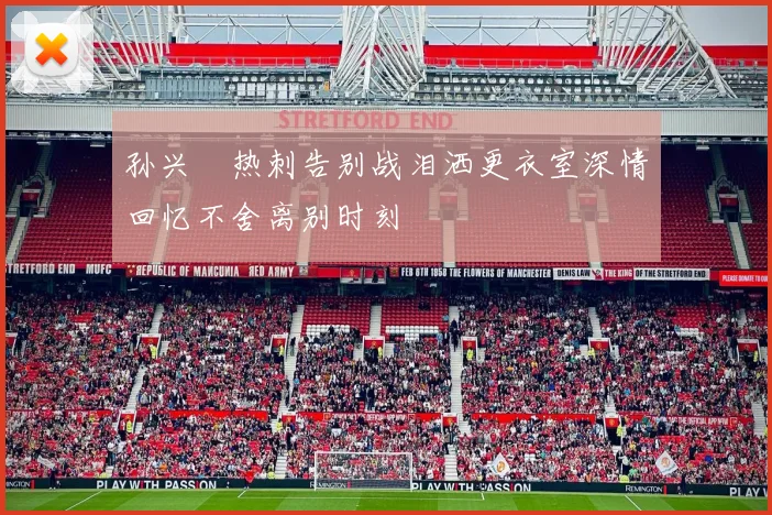 孙兴慜热刺告别战泪洒更衣室深情回忆不舍离别时刻