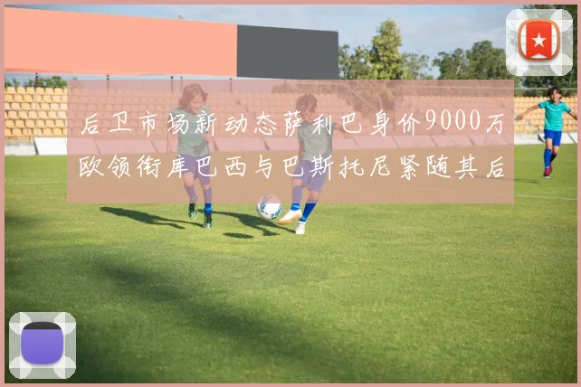 后卫市场新动态萨利巴身价9000万欧领衔库巴西与巴斯托尼紧随其后