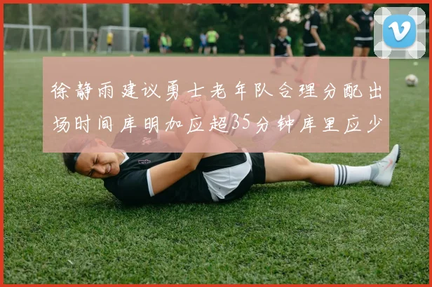 徐静雨建议勇士老年队合理分配出场时间库明加应超35分钟库里应少于30分钟