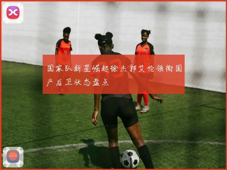 国家队新星崛起徐杰郭艾伦领衔国产后卫状态盘点