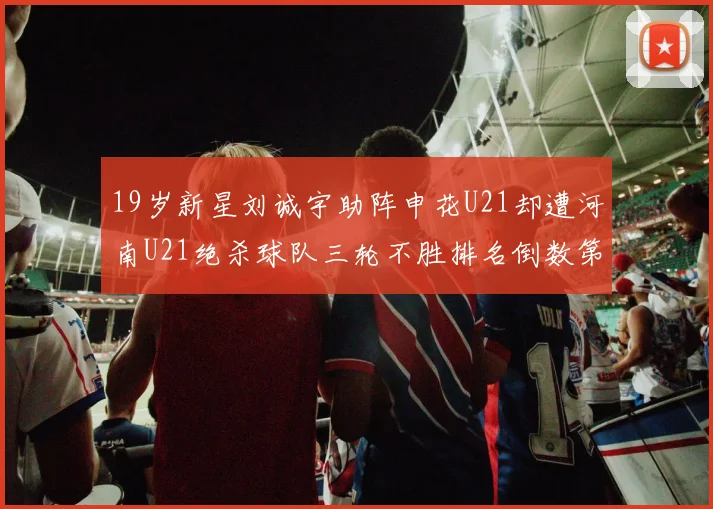 19岁新星刘诚宇助阵申花U21却遭河南U21绝杀球队三轮不胜排名倒数第二