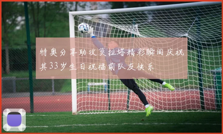 特奥分享助攻莫拉塔精彩瞬间庆祝其33岁生日祝福前队友快乐