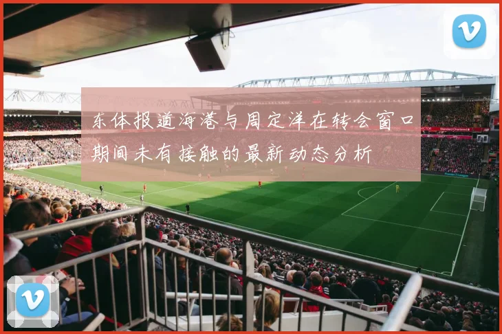 东体报道海港与周定洋在转会窗口期间未有接触的最新动态分析