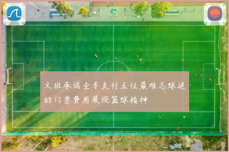 文班承诺全季支付五位最难忘球迷的门票费用展现篮球精神