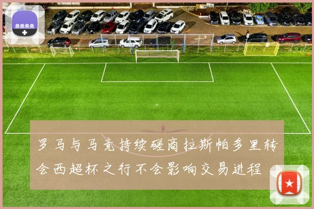 罗马与马竞持续磋商拉斯帕多里转会西超杯之行不会影响交易进程