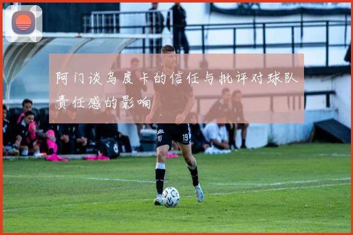 阿门谈乌度卡的信任与批评对球队责任感的影响
