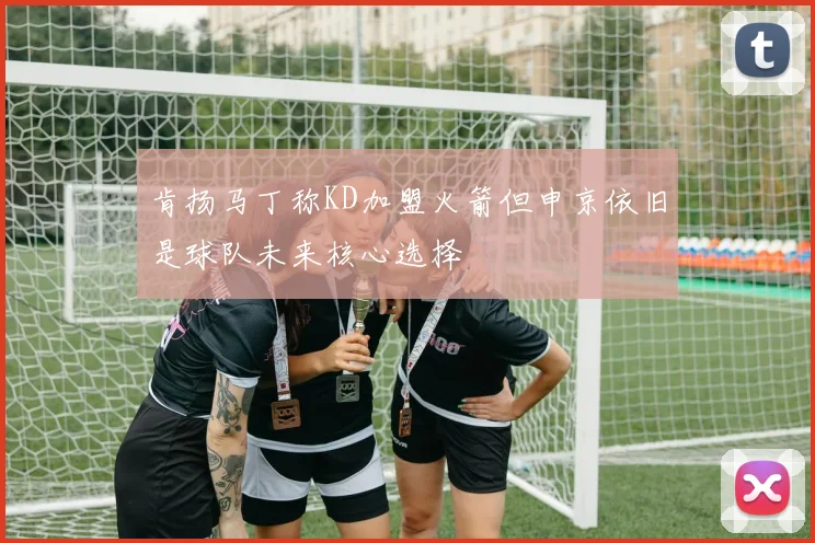 肯扬马丁称KD加盟火箭但申京依旧是球队未来核心选择