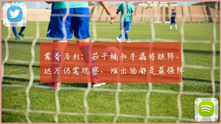 蒙哥马利：茹子楠和李磊将缺阵，达万仍需观察，谁出场都是最强阵