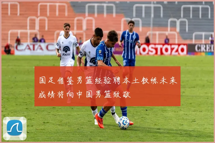 国足借鉴男篮经验聘本土教练未来成绩将向中国男篮致敬