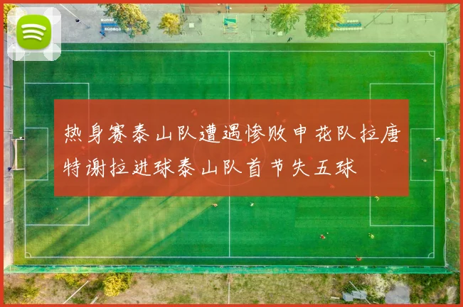 热身赛泰山队遭遇惨败申花队拉唐特谢拉进球泰山队首节失五球