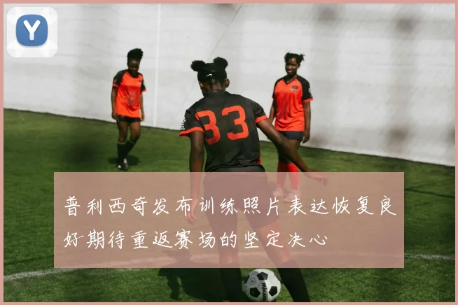 普利西奇发布训练照片表达恢复良好期待重返赛场的坚定决心