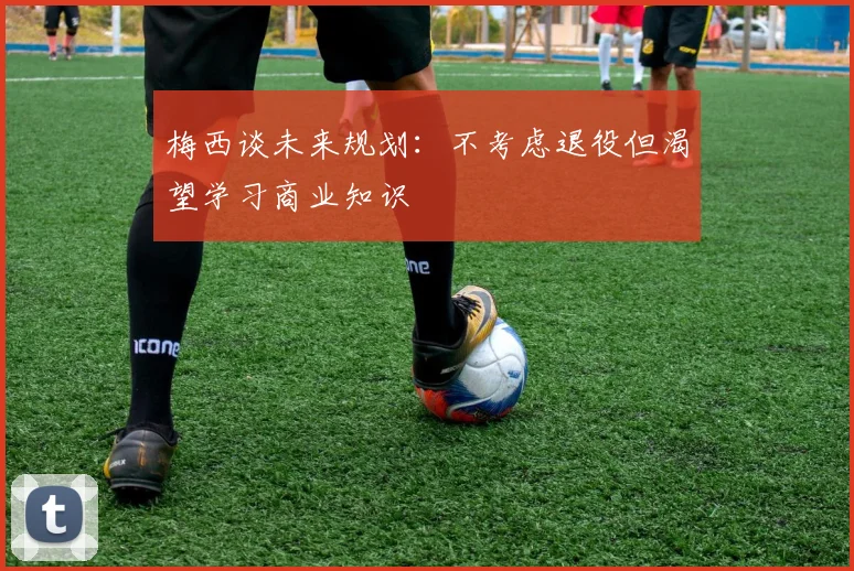 梅西谈未来规划：不考虑退役但渴望学习商业知识
