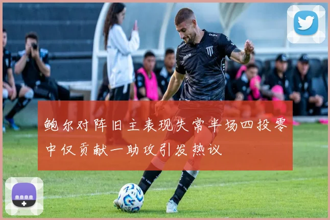 鲍尔对阵旧主表现失常半场四投零中仅贡献一助攻引发热议