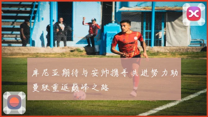 库尼亚期待与安帅携手共进努力助曼联重返巅峰之路