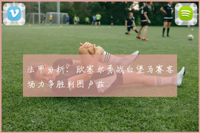 法甲分析：欧塞尔勇战白堡马赛客场力争胜利图卢兹