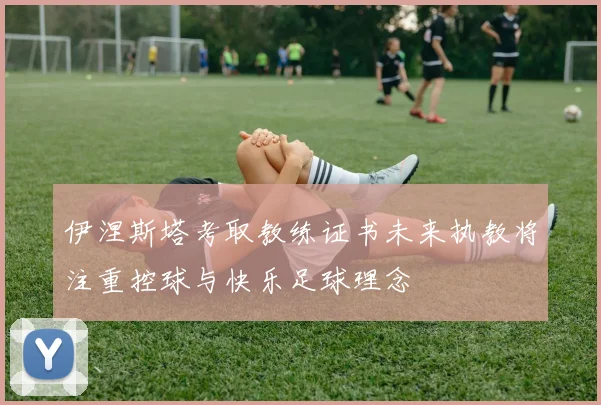 伊涅斯塔考取教练证书未来执教将注重控球与快乐足球理念