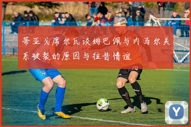 蒂亚戈席尔瓦谈姆巴佩与内马尔关系破裂的原因与往昔情谊