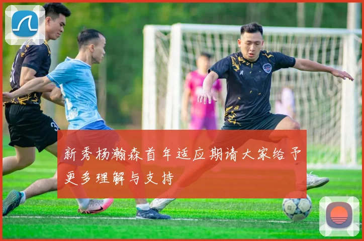 新秀杨瀚森首年适应期请大家给予更多理解与支持