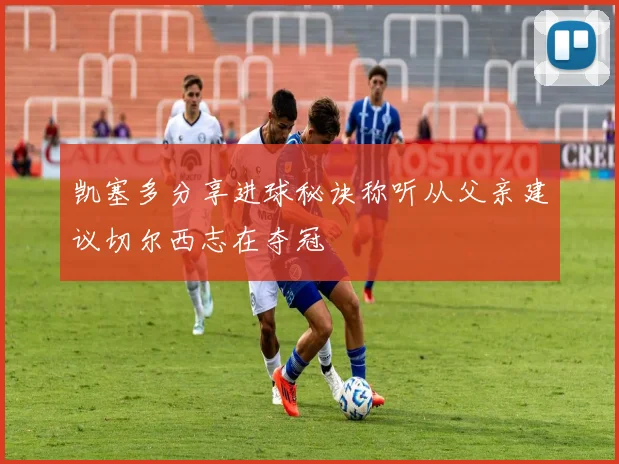 凯塞多分享进球秘诀称听从父亲建议切尔西志在夺冠