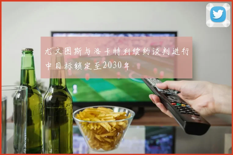 尤文图斯与洛卡特利续约谈判进行中目标锁定至2030年