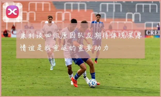 康利谈回归原因队友期待体现深厚情谊是我重返的重要动力