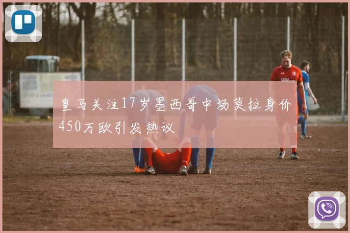 皇马关注17岁墨西哥中场莫拉身价450万欧引发热议