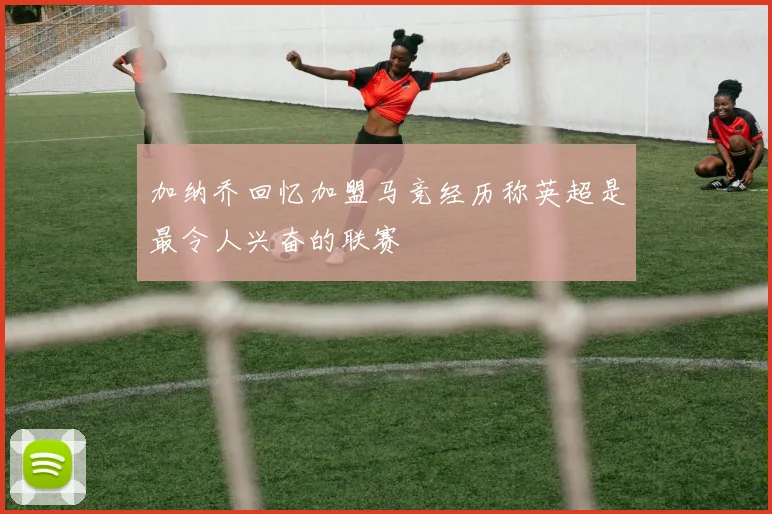 加纳乔回忆加盟马竞经历称英超是最令人兴奋的联赛