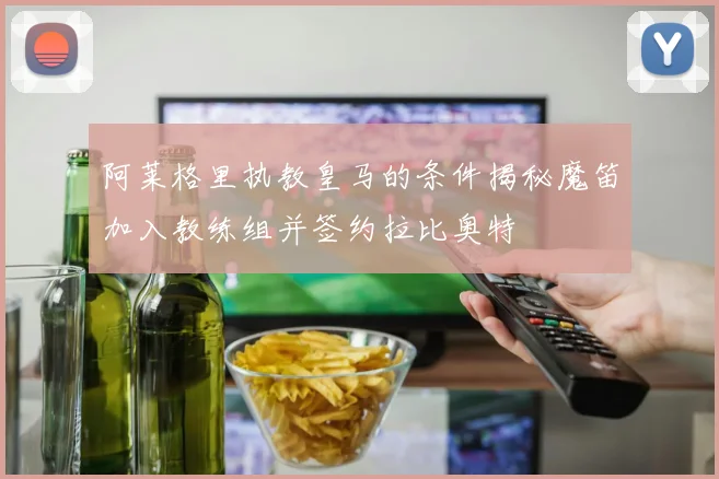 阿莱格里执教皇马的条件揭秘魔笛加入教练组并签约拉比奥特