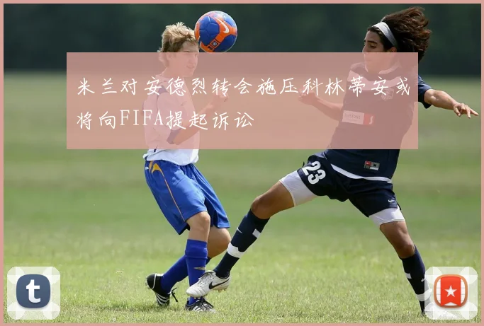 米兰对安德烈转会施压科林蒂安或将向FIFA提起诉讼