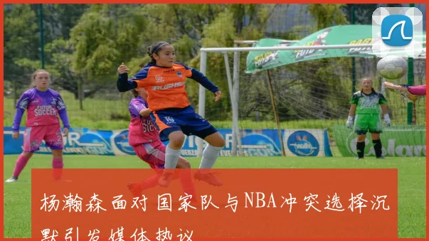 杨瀚森面对国家队与NBA冲突选择沉默引发媒体热议