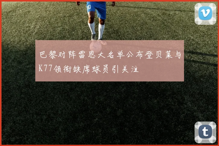 巴黎对阵雷恩大名单公布登贝莱与K77领衔缺席球员引关注