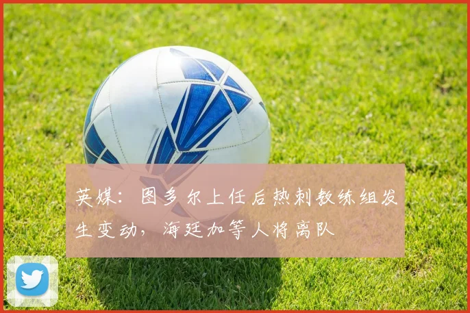 英媒：图多尔上任后热刺教练组发生变动，海廷加等人将离队