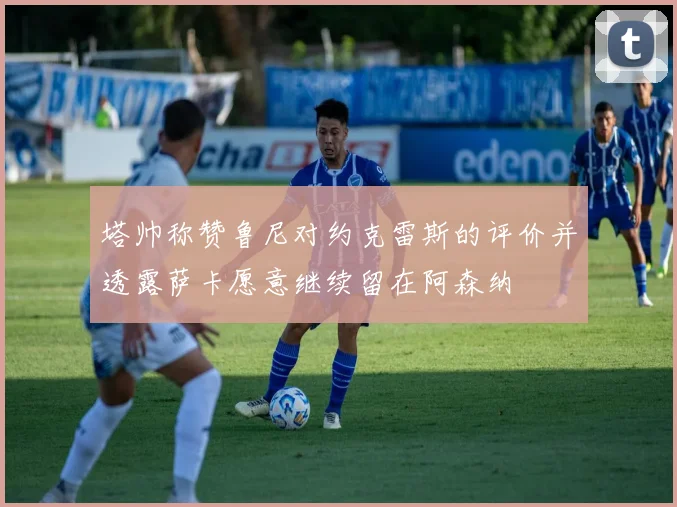 塔帅称赞鲁尼对约克雷斯的评价并透露萨卡愿意继续留在阿森纳