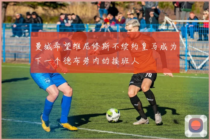曼城希望维尼修斯不续约皇马成为下一个德布劳内的接班人