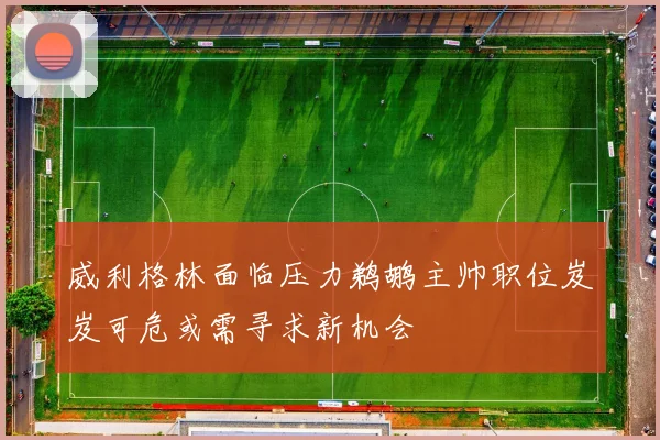 威利格林面临压力鹈鹕主帅职位岌岌可危或需寻求新机会